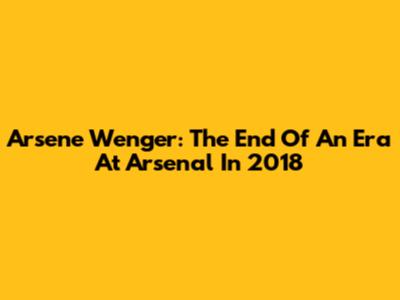Arsene Wenger: The End Of An Era At Arsenal In 2018