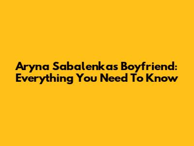 Aryna Sabalenka's Boyfriend: Everything You Need To Know