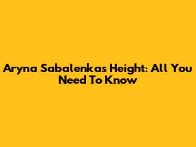 Aryna Sabalenka's Height: All You Need To Know