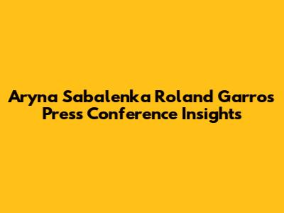 Aryna Sabalenka Roland Garros Press Conference Insights