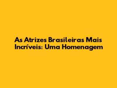 As Atrizes Brasileiras Mais Incríveis: Uma Homenagem