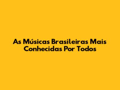 As Músicas Brasileiras Mais Conhecidas Por Todos