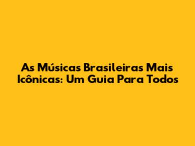 As Músicas Brasileiras Mais Icônicas: Um Guia Para Todos