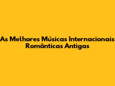 As Melhores Músicas Internacionais Românticas Antigas