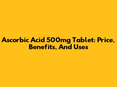 Ascorbic Acid 500mg Tablet: Price, Benefits, And Uses