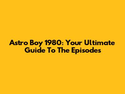 Astro Boy 1980: Your Ultimate Guide To The Episodes