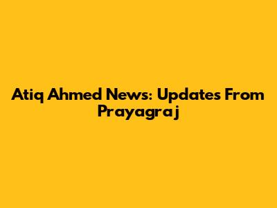 Atiq Ahmed News: Updates From Prayagraj