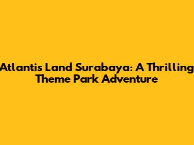 Atlantis Land Surabaya: A Thrilling Theme Park Adventure