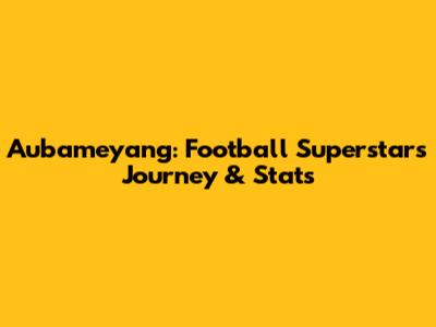 Aubameyang: Football Superstar's Journey & Stats