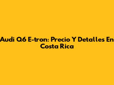 Audi Q6 E-tron: Precio Y Detalles En Costa Rica