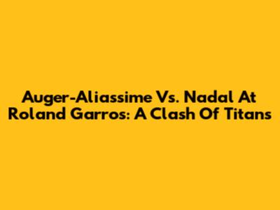 Auger-Aliassime Vs. Nadal At Roland Garros: A Clash Of Titans