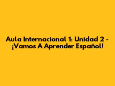Aula Internacional 1: Unidad 2 - ¡Vamos A Aprender Español!