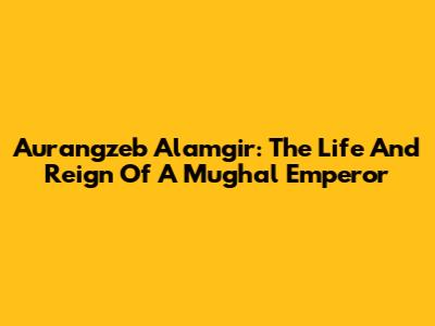 Aurangzeb Alamgir: The Life And Reign Of A Mughal Emperor