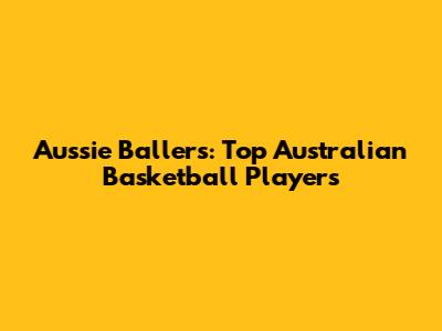 Aussie Ballers: Top Australian Basketball Players