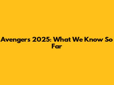 Avengers 2025: What We Know So Far