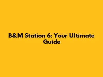 B&M Station 6: Your Ultimate Guide