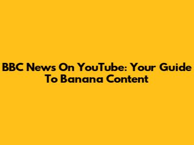 BBC News On YouTube: Your Guide To Banana Content
