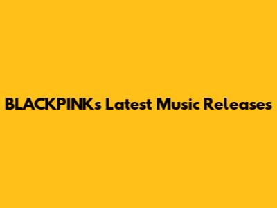 BLACKPINK's Latest Music Releases