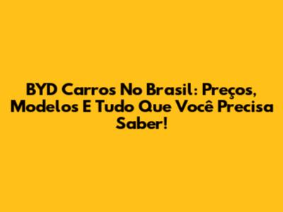 BYD Carros No Brasil: Preços, Modelos E Tudo Que Você Precisa Saber!
