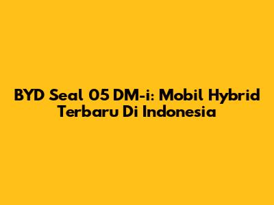 BYD Seal 05 DM-i: Mobil Hybrid Terbaru Di Indonesia