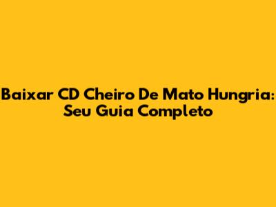 Baixar CD Cheiro De Mato Hungria: Seu Guia Completo