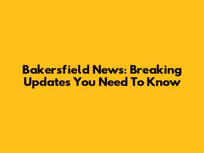 Bakersfield News: Breaking Updates You Need To Know