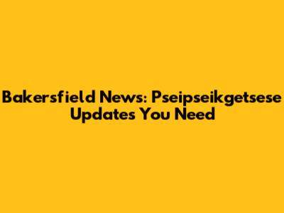 Bakersfield News: Pseipseikgetsese Updates You Need