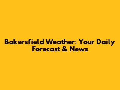 Bakersfield Weather: Your Daily Forecast & News