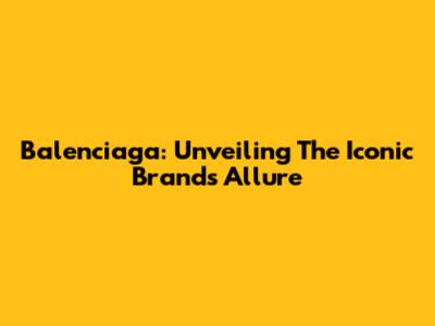 Balenciaga: Unveiling The Iconic Brand's Allure
