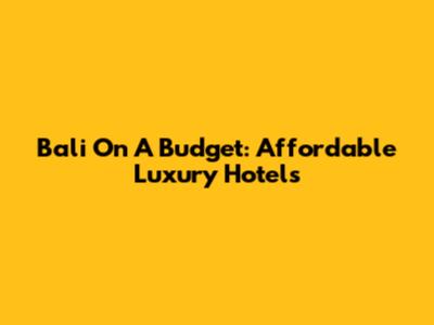 Bali On A Budget: Affordable Luxury Hotels