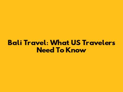 Bali Travel: What US Travelers Need To Know