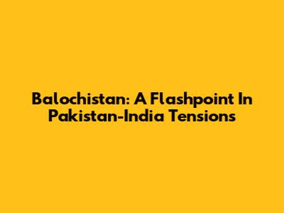 Balochistan: A Flashpoint In Pakistan-India Tensions
