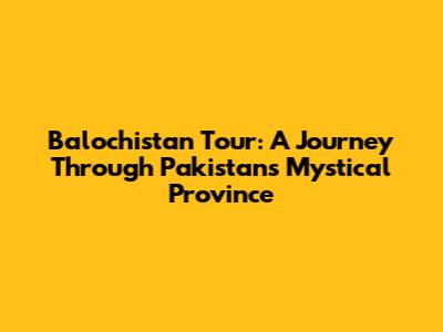 Balochistan Tour: A Journey Through Pakistan's Mystical Province