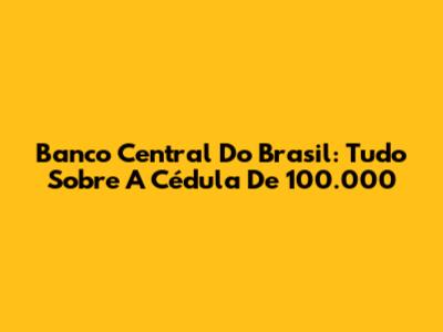 Banco Central Do Brasil: Tudo Sobre A Cédula De 100.000