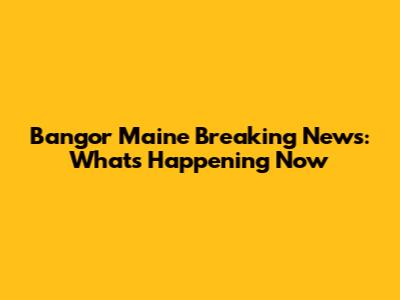 Bangor Maine Breaking News: What's Happening Now
