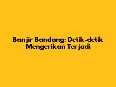 Banjir Bandang: Detik-detik Mengerikan Terjadi