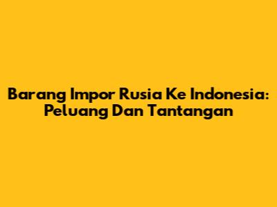 Barang Impor Rusia Ke Indonesia: Peluang Dan Tantangan