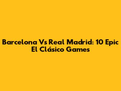 Barcelona Vs Real Madrid: 10 Epic El Clásico Games