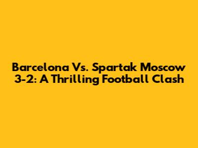 Barcelona Vs. Spartak Moscow 3-2: A Thrilling Football Clash
