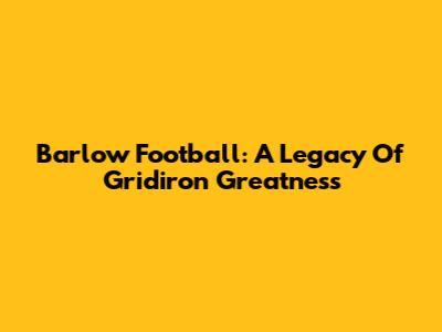 Barlow Football: A Legacy Of Gridiron Greatness