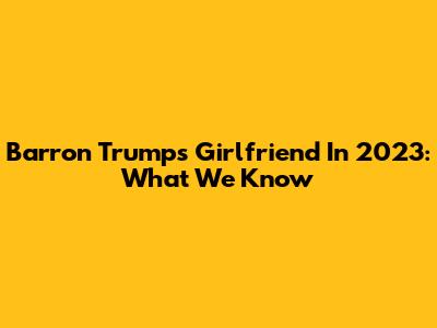 Barron Trump's Girlfriend In 2023: What We Know