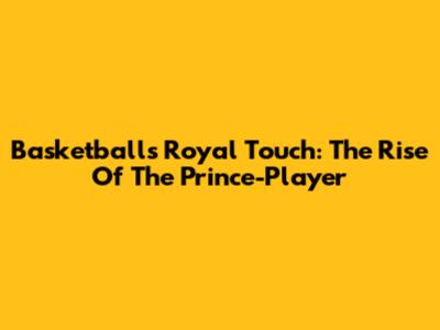 Basketball's Royal Touch: The Rise Of The Prince-Player