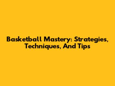Basketball Mastery: Strategies, Techniques, And Tips