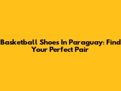 Basketball Shoes In Paraguay: Find Your Perfect Pair