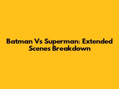 Batman Vs Superman: Extended Scenes Breakdown
