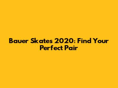 Bauer Skates 2020: Find Your Perfect Pair