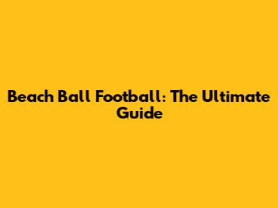 Beach Ball Football: The Ultimate Guide