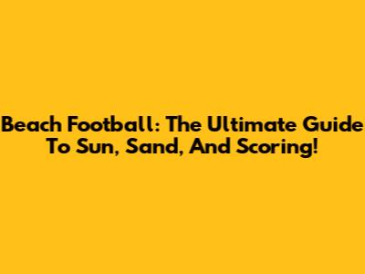 Beach Football: The Ultimate Guide To Sun, Sand, And Scoring!