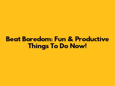 Beat Boredom: Fun & Productive Things To Do Now!
