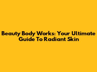 Beauty Body Works: Your Ultimate Guide To Radiant Skin